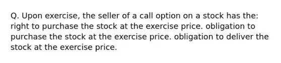 Q. Upon exercise, the seller of a call option on a stock has the: right to purchase the stock at the exercise price. obligation to purchase the stock at the exercise price. obligation to deliver the stock at the exercise price.