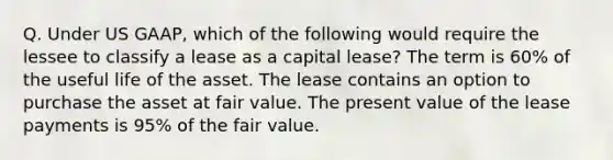 Q. Under US GAAP, which of the following would require the lessee to classify a lease as a capital lease? The term is 60% of the useful life of the asset. The lease contains an option to purchase the asset at fair value. The present value of the lease payments is 95% of the fair value.