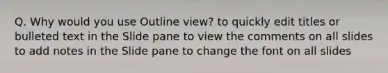 Q. Why would you use Outline view? to quickly edit titles or bulleted text in the Slide pane to view the comments on all slides to add notes in the Slide pane to change the font on all slides