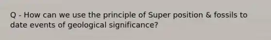 Q - How can we use the principle of Super position & fossils to date events of geological significance?