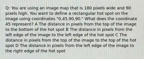 Q: You are using an image map that is 180 pixels wide and 90 pixels high. You want to define a rectangular hot spot on the image using coordinates "0,45,90,90." What does the coordinate 45 represent? A The distance in pixels from the top of the image to the bottom of the hot spot B The distance in pixels from the left edge of the image to the left edge of the hot spot C The distance in pixels from the top of the image to the top of the hot spot D The distance in pixels from the left edge of the image to the right edge of the hot spot