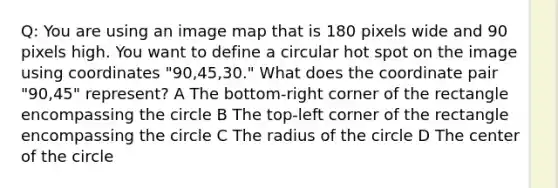 Q: You are using an image map that is 180 pixels wide and 90 pixels high. You want to define a circular hot spot on the image using coordinates "90,45,30." What does the coordinate pair "90,45" represent? A The bottom-right corner of the rectangle encompassing the circle B The top-left corner of the rectangle encompassing the circle C The radius of the circle D The center of the circle