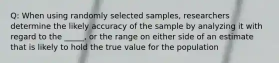 Q: When using randomly selected samples, researchers determine the likely accuracy of the sample by analyzing it with regard to the _____, or the range on either side of an estimate that is likely to hold the true value for the population