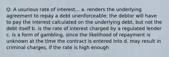 Q: A usurious rate of interest... a. renders the underlying agreement to repay a debt unenforceable; the debtor will have to pay the interest calculated on the underlying debt, but not the debt itself b. is the rate of interest charged by a regulated lender c. is a form of gambling, since the likelihood of repayment is unknown at the time the contract is entered into d. may result in criminal charges, if the rate is high enough