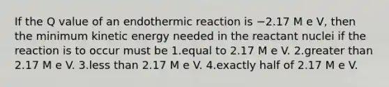 If the Q value of an endothermic reaction is −2.17 M e V, then the minimum kinetic energy needed in the reactant nuclei if the reaction is to occur must be 1.equal to 2.17 M e V. 2.greater than 2.17 M e V. 3.less than 2.17 M e V. 4.exactly half of 2.17 M e V.