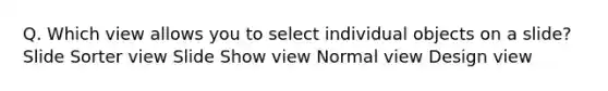 Q. Which view allows you to select individual objects on a slide? Slide Sorter view Slide Show view Normal view Design view