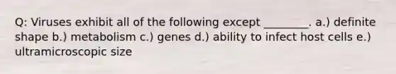 Q: Viruses exhibit all of the following except ________. a.) definite shape b.) metabolism c.) genes d.) ability to infect host cells e.) ultramicroscopic size