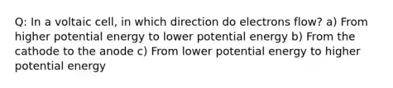 Q: In a voltaic cell, in which direction do electrons flow? a) From higher potential energy to lower potential energy b) From the cathode to the anode c) From lower potential energy to higher potential energy