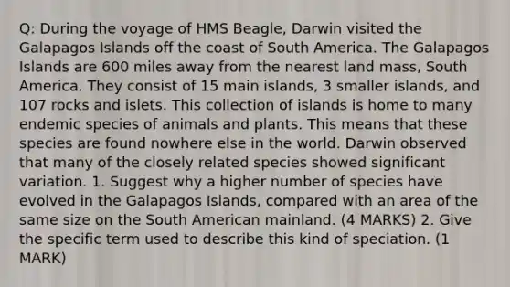 Q: During the voyage of HMS Beagle, Darwin visited the Galapagos Islands off the coast of South America. The Galapagos Islands are 600 miles away from the nearest land mass, South America. They consist of 15 main islands, 3 smaller islands, and 107 rocks and islets. This collection of islands is home to many endemic species of animals and plants. This means that these species are found nowhere else in the world. Darwin observed that many of the closely related species showed significant variation. 1. Suggest why a higher number of species have evolved in the Galapagos Islands, compared with an area of the same size on the South American mainland. (4 MARKS) 2. Give the specific term used to describe this kind of speciation. (1 MARK)