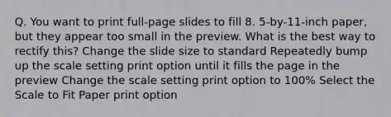 Q. You want to print full-page slides to fill 8. 5-by-11-inch paper, but they appear too small in the preview. What is the best way to rectify this? Change the slide size to standard Repeatedly bump up the scale setting print option until it fills the page in the preview Change the scale setting print option to 100% Select the Scale to Fit Paper print option