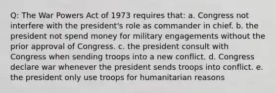 Q: The War Powers Act of 1973 requires that: a. Congress not interfere with the president's role as commander in chief. b. the president not spend money for military engagements without the prior approval of Congress. c. the president consult with Congress when sending troops into a new conflict. d. Congress declare war whenever the president sends troops into conflict. e. the president only use troops for humanitarian reasons