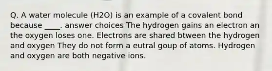 Q. A water molecule (H2O) is an example of a covalent bond because ____. answer choices The hydrogen gains an electron an the oxygen loses one. Electrons are shared btween the hydrogen and oxygen They do not form a eutral goup of atoms. Hydrogen and oxygen are both negative ions.