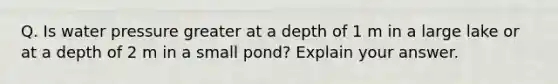 Q. Is water pressure greater at a depth of 1 m in a large lake or at a depth of 2 m in a small pond? Explain your answer.