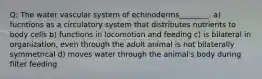 Q: The water vascular system of echinoderms________. a) fucntions as a circulatory system that distributes nutrients to body cells b) functions in locomotion and feeding c) is bilateral in organization, even through the adult animal is not bilaterally symmetrical d) moves water through the animal's body during filter feeding