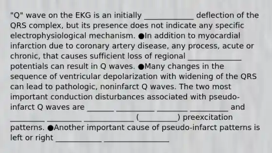 "Q" wave on the EKG is an initially _____________ deflection of the QRS complex, but its presence does not indicate any specific electrophysiological mechanism. ●In addition to myocardial infarction due to coronary artery disease, any process, acute or chronic, that causes sufficient loss of regional ______________ potentials can result in Q waves. ●Many changes in the sequence of ventricular depolarization with widening of the QRS can lead to pathologic, noninfarct Q waves. The two most important conduction disturbances associated with pseudo-infarct Q waves are _______ __________ ________ __________ and _________ _________ _____________ (__________) preexcitation patterns. ●Another important cause of pseudo-infarct patterns is left or right ____________ _________________