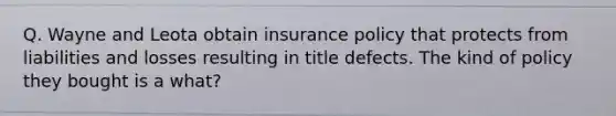 Q. Wayne and Leota obtain insurance policy that protects from liabilities and losses resulting in title defects. The kind of policy they bought is a what?