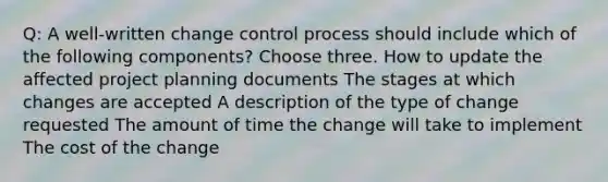 Q: A well-written change control process should include which of the following components? Choose three. How to update the affected project planning documents The stages at which changes are accepted A description of the type of change requested The amount of time the change will take to implement The cost of the change