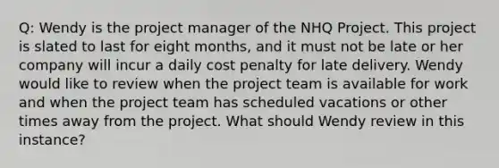 Q: Wendy is the project manager of the NHQ Project. This project is slated to last for eight months, and it must not be late or her company will incur a daily cost penalty for late delivery. Wendy would like to review when the project team is available for work and when the project team has scheduled vacations or other times away from the project. What should Wendy review in this instance?