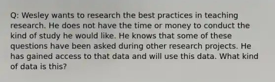 Q: Wesley wants to research the best practices in teaching research. He does not have the time or money to conduct the kind of study he would like. He knows that some of these questions have been asked during other research projects. He has gained access to that data and will use this data. What kind of data is this?