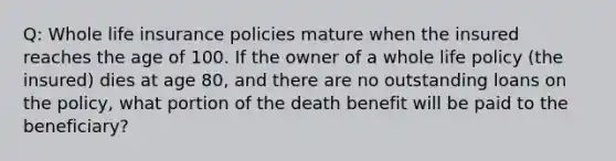 Q: Whole life insurance policies mature when the insured reaches the age of 100. If the owner of a whole life policy (the insured) dies at age 80, and there are no outstanding loans on the policy, what portion of the death benefit will be paid to the beneficiary?