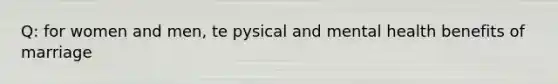 Q: for women and men, te pysical and mental health benefits of marriage