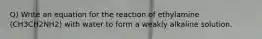 Q) Write an equation for the reaction of ethylamine (CH3CH2NH2) with water to form a weakly alkaline solution.