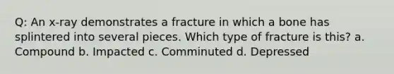 Q: An x-ray demonstrates a fracture in which a bone has splintered into several pieces. Which type of fracture is this? a. Compound b. Impacted c. Comminuted d. Depressed