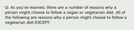 Q: As you've learned, there are a number of reasons why a person might choose to follow a vegan or vegetarian diet. All of the following are reasons why a person might choose to follow a vegetarian diet EXCEPT: