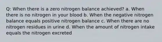 Q: When there is a zero nitrogen balance achieved? a. When there is no nitrogen in your blood b. When the negative nitrogen balance equals positive nitrogen balance c. When there are no nitrogen residues in urine d. When the amount of nitrogen intake equals the nitrogen excreted