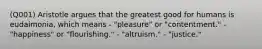 (Q001) Aristotle argues that the greatest good for humans is eudaimonia, which means - "pleasure" or "contentment." - "happiness" or "flourishing." - "altruism." - "justice."