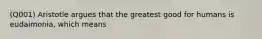 (Q001) Aristotle argues that the greatest good for humans is eudaimonia, which means