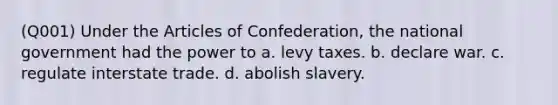 (Q001) Under the Articles of Confederation, the national government had the power to a. levy taxes. b. declare war. c. regulate interstate trade. d. abolish slavery.