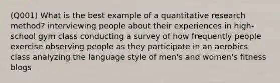 (Q001) What is the best example of a quantitative research method? interviewing people about their experiences in high-school gym class conducting a survey of how frequently people exercise observing people as they participate in an aerobics class analyzing the language style of men's and women's fitness blogs