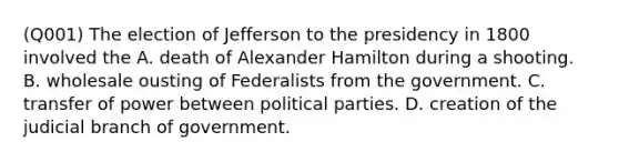 (Q001) The election of Jefferson to the presidency in 1800 involved the A. death of Alexander Hamilton during a shooting. B. wholesale ousting of Federalists from the government. C. transfer of power between political parties. D. creation of the judicial branch of government.