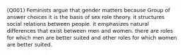 (Q001) Feminists argue that gender matters because Group of answer choices it is the basis of sex role theory. it structures social relations between people. it emphasizes natural differences that exist between men and women. there are roles for which men are better suited and other roles for which women are better suited.