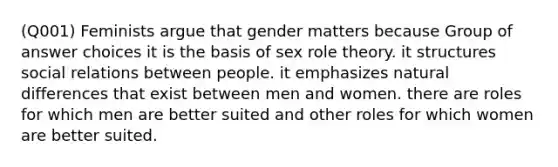 (Q001) Feminists argue that gender matters because Group of answer choices it is the basis of sex role theory. it structures social relations between people. it emphasizes natural differences that exist between men and women. there are roles for which men are better suited and other roles for which women are better suited.