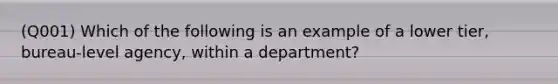 (Q001) Which of the following is an example of a lower tier, bureau-level agency, within a department?