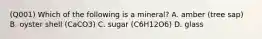 (Q001) Which of the following is a mineral? A. amber (tree sap) B. oyster shell (CaCO3) C. sugar (C6H12O6) D. glass