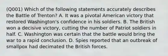 (Q001) Which of the following statements accurately describes the Battle of Trenton? A. It was a pivotal American victory that restored Washington's confidence in his soldiers. B. The British won a decisive victory, cutting the number of Patriot soldiers in half. C. Washington was certain that the battle would bring the war to a rapid conclusion. D. Spies reported that an outbreak of smallpox had decimated the British forces.