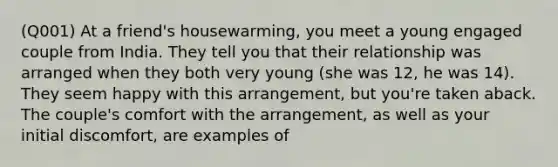(Q001) At a friend's housewarming, you meet a young engaged couple from India. They tell you that their relationship was arranged when they both very young (she was 12, he was 14). They seem happy with this arrangement, but you're taken aback. The couple's comfort with the arrangement, as well as your initial discomfort, are examples of