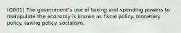 (Q001) The government's use of taxing and spending powers to manipulate the economy is known as fiscal policy. monetary policy. taxing policy. socialism.