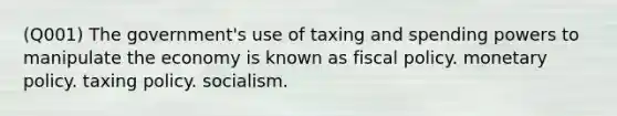 (Q001) The government's use of taxing and spending powers to manipulate the economy is known as fiscal policy. monetary policy. taxing policy. socialism.