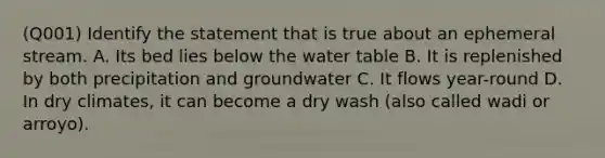 (Q001) Identify the statement that is true about an ephemeral stream. A. Its bed lies below <a href='https://www.questionai.com/knowledge/kra6qgcwqy-the-water-table' class='anchor-knowledge'>the water table</a> B. It is replenished by both precipitation and groundwater C. It flows year-round D. In dry climates, it can become a dry wash (also called wadi or arroyo).