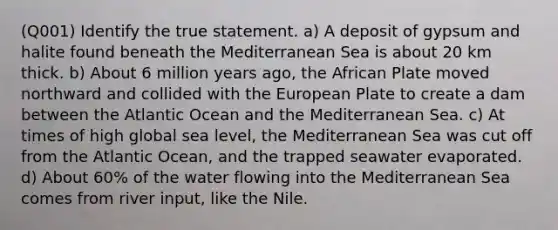 (Q001) Identify the true statement. a) A deposit of gypsum and halite found beneath the Mediterranean Sea is about 20 km thick. b) About 6 million years ago, the African Plate moved northward and collided with the European Plate to create a dam between the Atlantic Ocean and the Mediterranean Sea. c) At times of high global sea level, the Mediterranean Sea was cut off from the Atlantic Ocean, and the trapped seawater evaporated. d) About 60% of the water flowing into the Mediterranean Sea comes from river input, like the Nile.