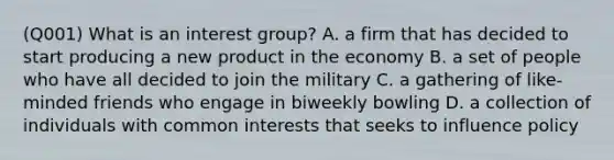 (Q001) What is an interest group? A. a firm that has decided to start producing a new product in the economy B. a set of people who have all decided to join the military C. a gathering of like-minded friends who engage in biweekly bowling D. a collection of individuals with common interests that seeks to influence policy