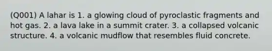 (Q001) A lahar is 1. a glowing cloud of pyroclastic fragments and hot gas. 2. a lava lake in a summit crater. 3. a collapsed volcanic structure. 4. a volcanic mudflow that resembles fluid concrete.