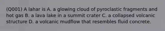 (Q001) A lahar is A. a glowing cloud of pyroclastic fragments and hot gas B. a lava lake in a summit crater C. a collapsed volcanic structure D. a volcanic mudflow that resembles fluid concrete.