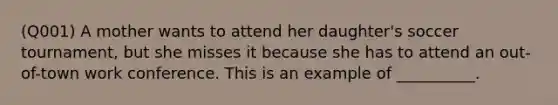 (Q001) A mother wants to attend her daughter's soccer tournament, but she misses it because she has to attend an out-of-town work conference. This is an example of __________.