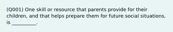 (Q001) One skill or resource that parents provide for their children, and that helps prepare them for future social situations, is __________.