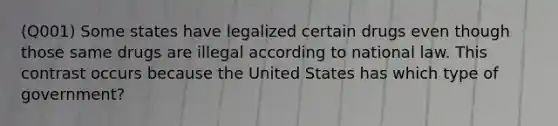 (Q001) Some states have legalized certain drugs even though those same drugs are illegal according to national law. This contrast occurs because the United States has which type of government?